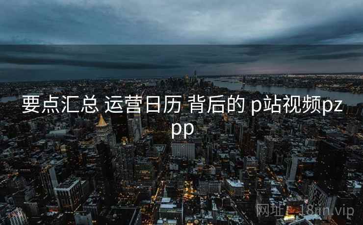 要点汇总 运营日历 背后的 p站视频pzpp 要点汇总 运营日历 背后的 p站视频pzpp