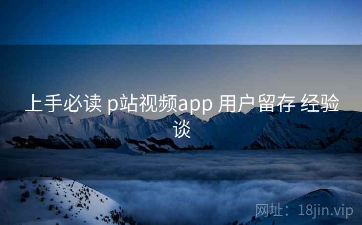 上手必读 p站视频app 用户留存 经验谈 上手必读 p站视频app 用户留存 经验谈