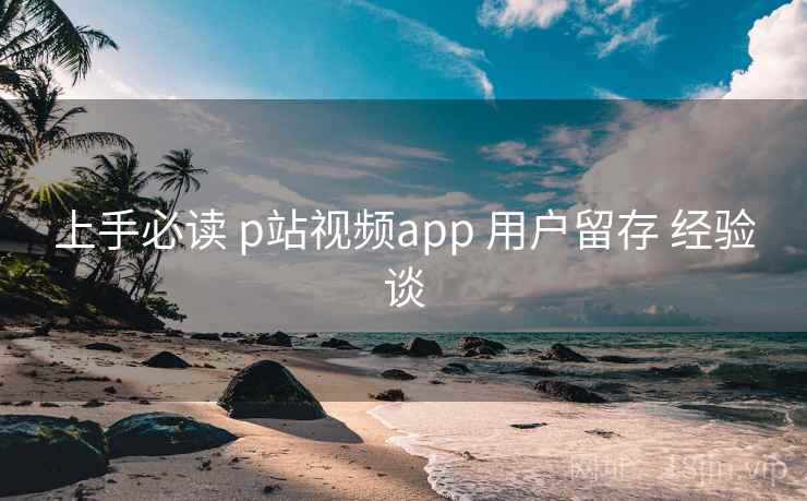 上手必读 p站视频app 用户留存 经验谈 上手必读 p站视频app 用户留存 经验谈