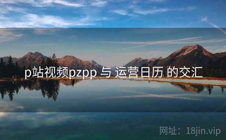p站视频pzpp 与 运营日历 的交汇