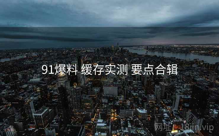 91爆料 缓存实测 要点合辑 91爆料 缓存实测 要点合辑